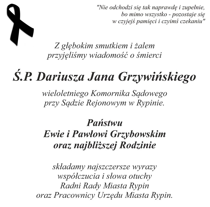 Z głębokim smutkiem i żalem  przyjęliśmy wiadomość o śmierci  Ś.P. Dariusza Jana Grzywińskiego  wieloletniego Komornika Sądowego  przy Sądzie Rejonowym w Rypinie.  Państwu  Ewie i Pawiowi Grzybowskim  oraz najbliższej Rodzinie  składamy najszczersze wyrazy  współczucia i słowa otuchy  Radni Rady Miasta Rypin  oraz Pracownicy Urzędu Miasta Rypin. 